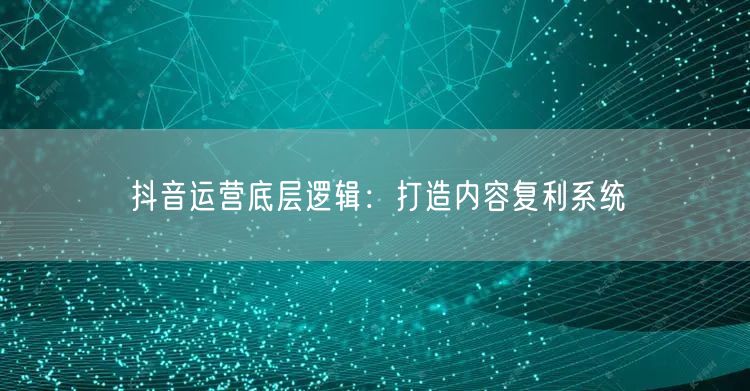 抖音运营底层逻辑：打造内容复利系统