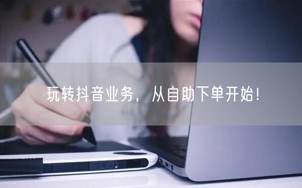 玩转抖音业务，从自助下单开始！