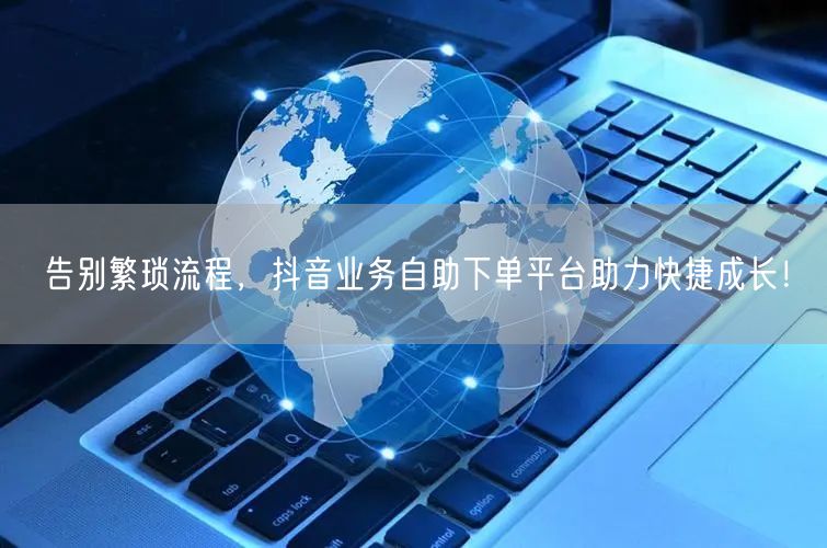 告别繁琐流程，抖音业务自助下单平台助力快捷成长！