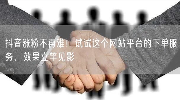 抖音涨粉不再难！试试这个网站平台的下单服务，效果立竿见影
