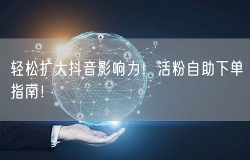 轻松扩大抖音影响力！活粉自助下单指南！
