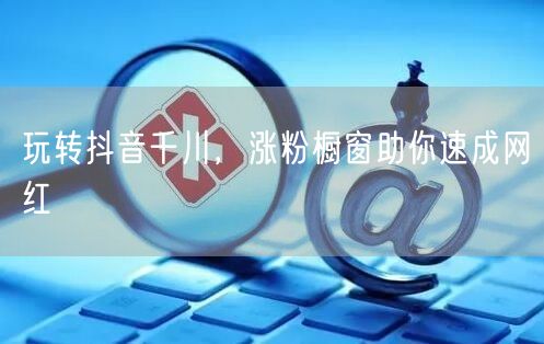 玩转抖音千川，涨粉橱窗助你速成网红