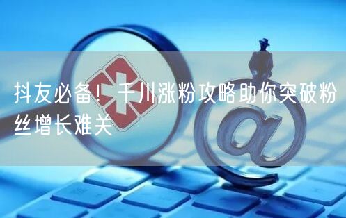 抖友必备！千川涨粉攻略助你突破粉丝增长难关