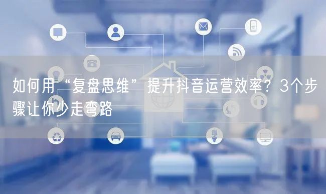 如何用“复盘思维”提升抖音运营效率？3个步骤让你少走弯路
