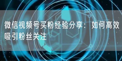 微信视频号买粉经验分享：如何高效吸引粉丝关注