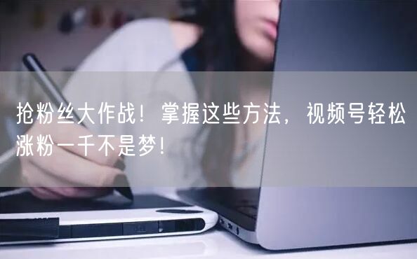 抢粉丝大作战！掌握这些方法，视频号轻松涨粉一千不是梦！