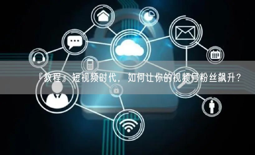 『教程』短视频时代，如何让你的视频号粉丝飙升？