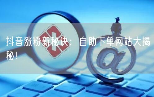 抖音涨粉新秘诀：自助下单网站大揭秘！