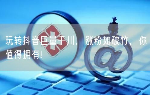 玩转抖音巨量千川，涨粉如破竹，你值得拥有!