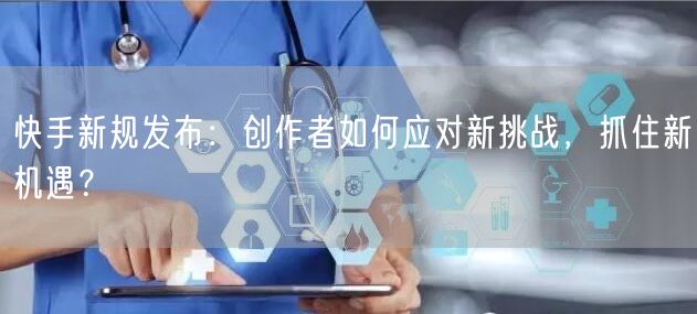 快手新规发布：创作者如何应对新挑战，抓住新机遇？