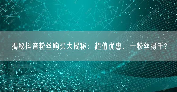 揭秘抖音粉丝购买大揭秘：超值优惠，一粉丝得千?