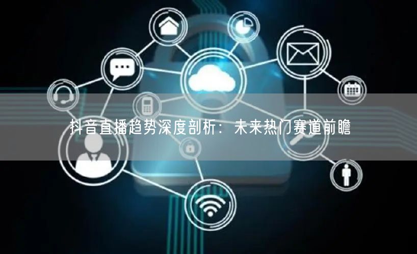 抖音直播趋势深度剖析：未来热门赛道前瞻
