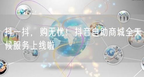 抖一抖，购无忧！抖音自助商城全天候服务上线啦