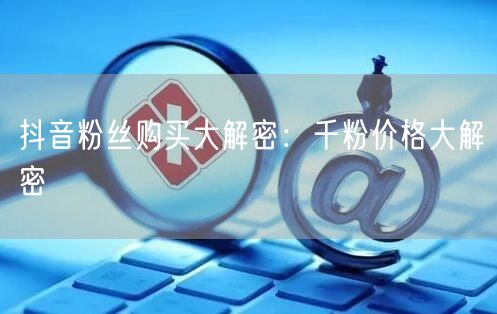 抖音粉丝购买大解密：千粉价格大解密