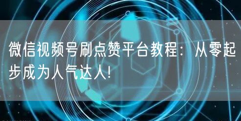 微信视频号刷点赞平台教程:从零起步成为人气达人!