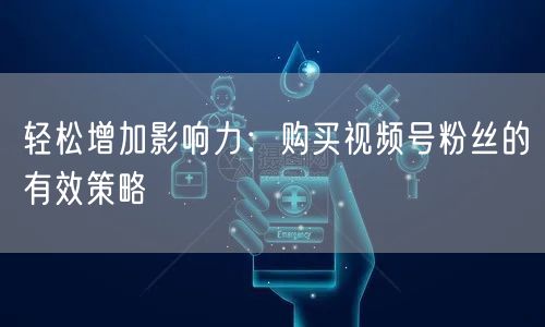 轻松增加影响力：购买视频号粉丝的有效策略