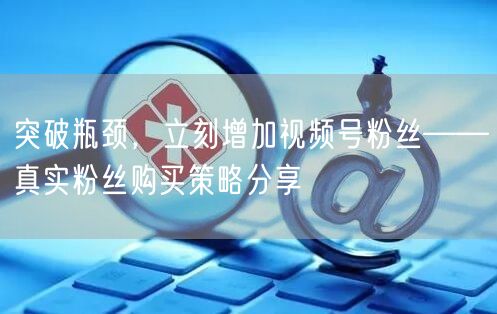 突破瓶颈，立刻增加视频号粉丝——真实粉丝购买策略分享