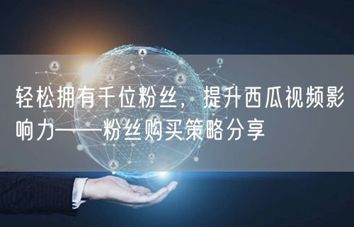 轻松拥有千位粉丝，提升西瓜视频影响力——粉丝购买策略分享