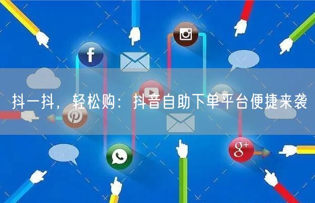 抖一抖，轻松购：抖音自助下单平台便捷来袭