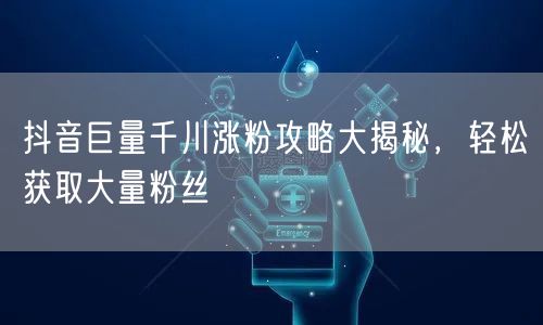 抖音巨量千川涨粉攻略大揭秘，轻松获取大量粉丝