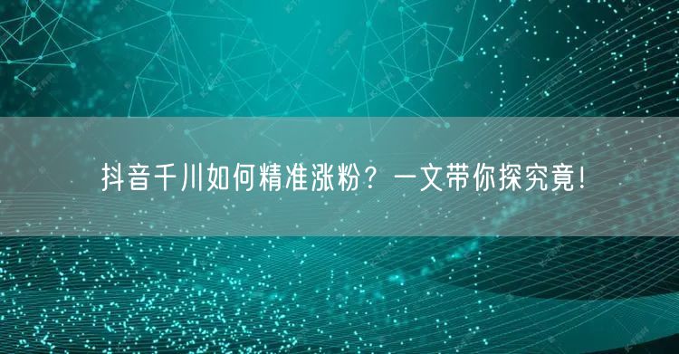 抖音千川如何精准涨粉？一文带你探究竟！