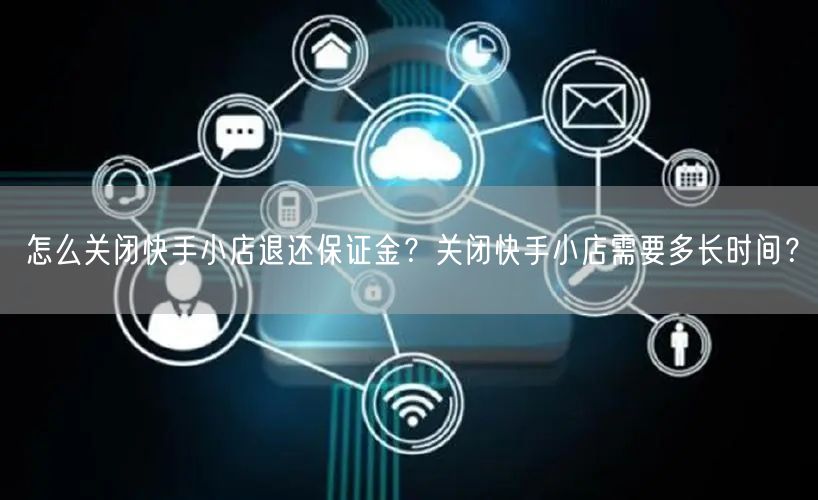 怎么关闭快手小店退还保证金？关闭快手小店需要多长时间？