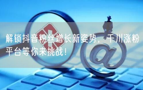 解锁抖音粉丝增长新姿势，千川涨粉平台等你来挑战！