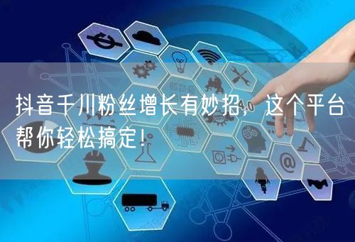抖音千川粉丝增长有妙招，这个平台帮你轻松搞定！