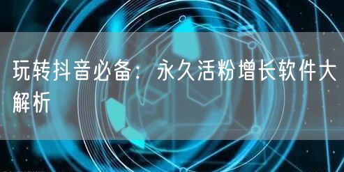 玩转抖音必备：永久活粉增长软件大解析