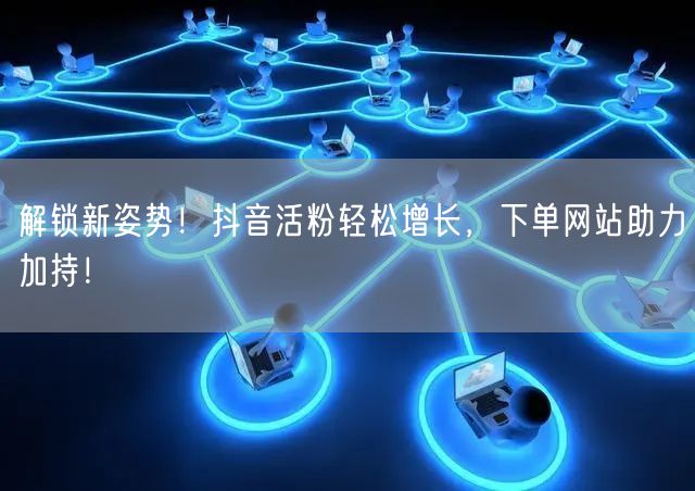 解锁新姿势！抖音活粉轻松增长，下单网站助力加持！