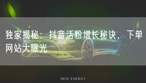 独家揭秘：抖音活粉增长秘诀，下单网站大曝光
