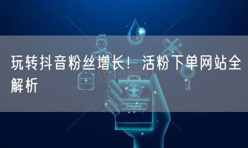 玩转抖音粉丝增长！活粉下单网站全解析