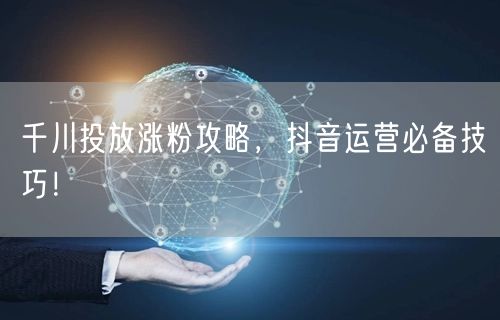 千川投放涨粉攻略，抖音运营必备技巧！