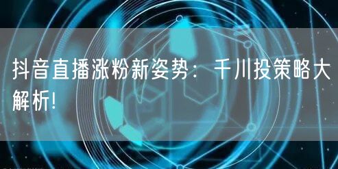 抖音直播涨粉新姿势：千川投策略大解析!