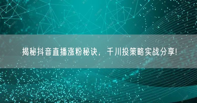 揭秘抖音直播涨粉秘诀，千川投策略实战分享!