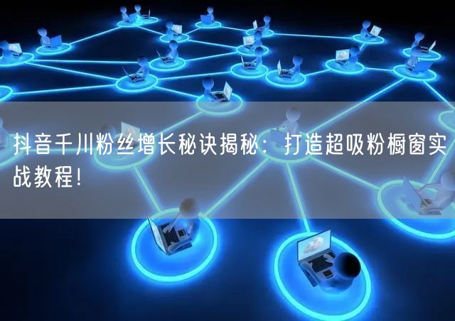 抖音千川粉丝增长秘诀揭秘：打造超吸粉橱窗实战教程！