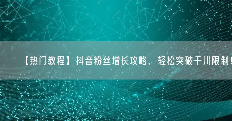 【热门教程】抖音粉丝增长攻略，轻松突破千川限制！