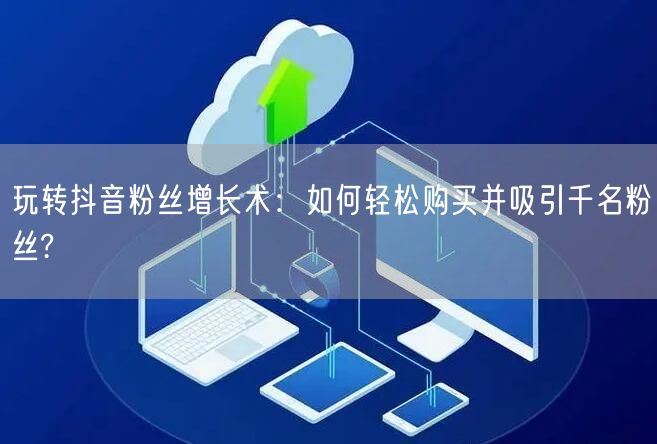 玩转抖音粉丝增长术：如何轻松购买并吸引千名粉丝?