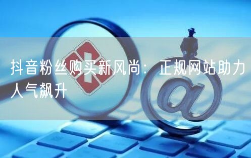 抖音粉丝购买新风尚：正规网站助力人气飙升