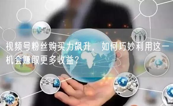 视频号粉丝购买力飙升，如何巧妙利用这一机会赚取更多收益？