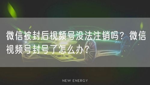 微信被封后视频号没法注销吗?微信视频号封号了怎么办?
