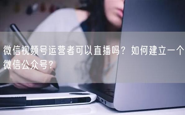 微信视频号运营者可以直播吗？如何建立一个微信公众号？