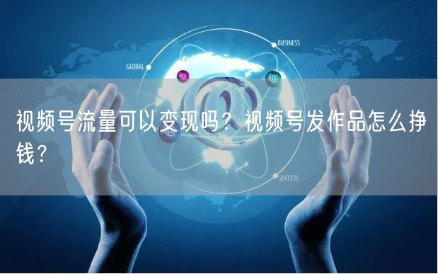 视频号流量可以变现吗？视频号发作品怎么挣钱？