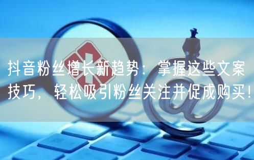 抖音粉丝增长新趋势：掌握这些文案技巧，轻松吸引粉丝关注并促成