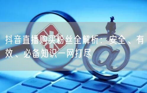 抖音直播购买粉丝全解析：安全、有效、必备知识一网打尽