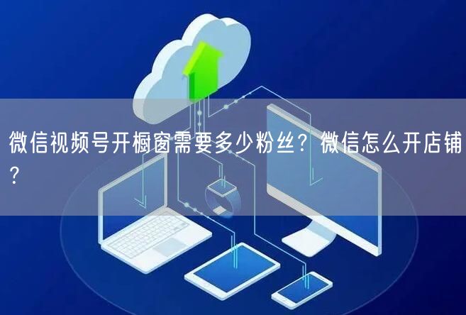 微信视频号开橱窗需要多少粉丝？微信怎么开店铺？