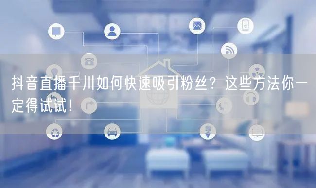 抖音直播千川如何快速吸引粉丝？这些方法你一定得试试！