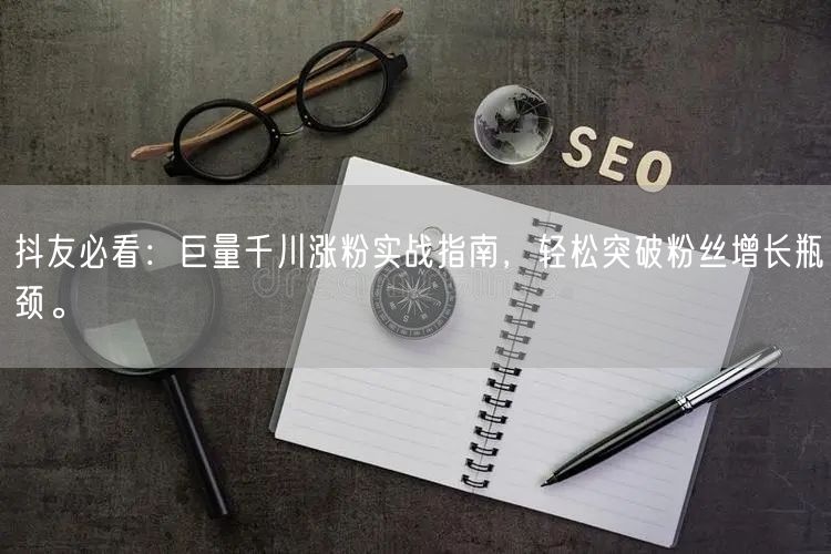 抖友必看：巨量千川涨粉实战指南，轻松突破粉丝增长瓶颈。