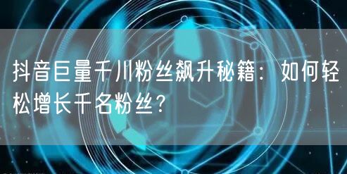 抖音巨量千川粉丝飙升秘籍：如何轻松增长千名粉丝？