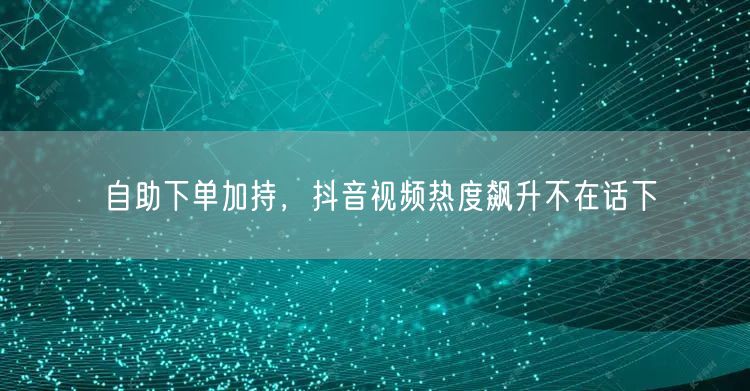 自助下单加持，抖音视频热度飙升不在话下